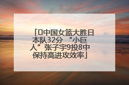 ﻿中国女篮大胜日本队32分 “小巨人”张子宇9投8中保持高进攻效率