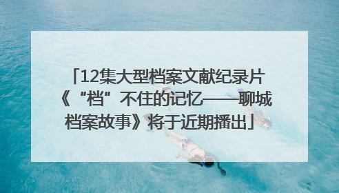 12集大型档案文献纪录片《“档”不住的记忆——聊城档案故事》将于近期播出