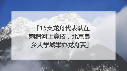 15支龙舟代表队在刺猬河上竞技，北京良乡大学城举办龙舟赛