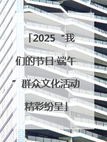 2025“我们的节日·端午”群众文化活动精彩纷呈