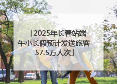 2025年长春站端午小长假预计发送旅客57.5万人次
