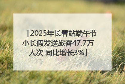 2025年长春站端午节小长假发送旅客47.7万人次 同比增长3%