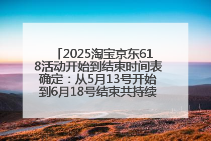 2025淘宝京东618活动开始到结束时间表确定：从5月13号开始到6月18号结束共持续37天附618红包口令及选购攻略一览