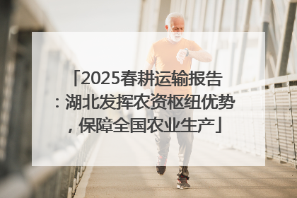 2025春耕运输报告：湖北发挥农资枢纽优势，保障全国农业生产