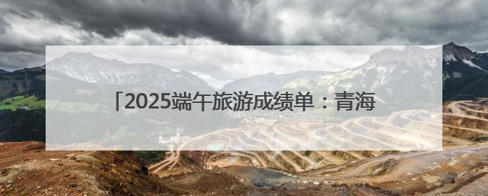 2025端午旅游成绩单：青海热度攀升，门票订单大增34%