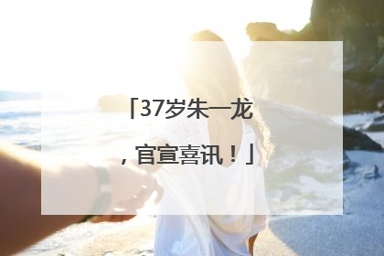 37岁朱一龙，官宣喜讯！