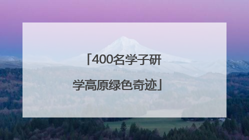 400名学子研学高原绿色奇迹