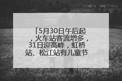 5月30日午后起，火车站客流增多，31日迎高峰，虹桥站、松江站有儿童节和端午亲子活动