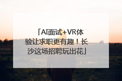 AI面试+VR体验让求职更有趣！长沙这场招聘玩出花